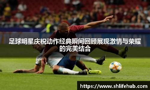 足球明星庆祝动作经典瞬间回顾展现激情与荣耀的完美结合